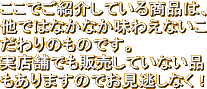 ここでご紹介している商品は、他ではなかなか味わえないこだわりのものです。実店舗でも販売していない品もありますのでお見逃しなく！